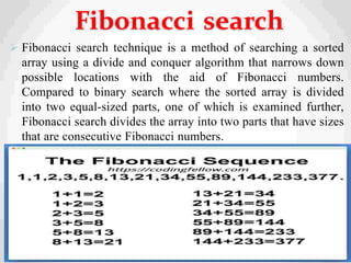  Fibonacci search technique is a method of searching a sorted
array using a divide and conquer algorithm that narrows down
possible locations with the aid of Fibonacci numbers.
Compared to binary search where the sorted array is divided
into two equal-sized parts, one of which is examined further,
Fibonacci search divides the array into two parts that have sizes
that are consecutive Fibonacci numbers.
31
Fibonacci search
 