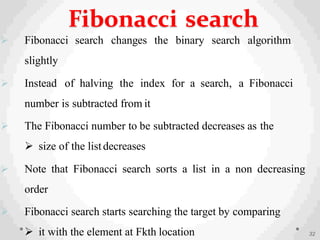  Fibonacci search changes the binary search algorithm
slightly
 Instead of halving the index for a search, a Fibonacci
number is subtracted from it
 The Fibonacci number to be subtracted decreases as the
 size of the listdecreases
 Note that Fibonacci search sorts a list in a non decreasing
order
 Fibonacci search starts searching the target by comparing
 it with the element at Fkth location 32
Fibonacci search
 