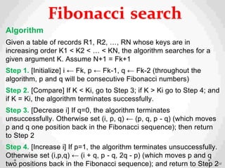 Algorithm
Given a table of records R1, R2, …, RN whose keys are in
increasing order K1 < K2 < … < KN, the algorithm searches for a
given argument K. Assume N+1 = Fk+1
Step 1. [Initialize] i ← Fk, p ← Fk-1, q ← Fk-2 (throughout the
algorithm, p and q will be consecutive Fibonacci numbers)
Step 2. [Compare] If K < Ki, go to Step 3; if K > Ki go to Step 4; and
if K = Ki, the algorithm terminates successfully.
Step 3. [Decrease i] If q=0, the algorithm terminates
unsuccessfully. Otherwise set (i, p, q) ← (p, q, p - q) (which moves
p and q one position back in the Fibonacci sequence); then return
to Step 2
Step 4. [Increase i] If p=1, the algorithm terminates unsuccessfully.
Otherwise set (i,p,q) ← (i + q, p - q, 2q - p) (which moves p and q
two positions back in the Fibonacci sequence); and return to Step 234
Fibonacci search
 