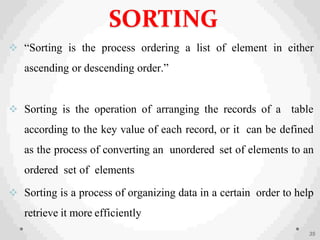  “Sorting is the process ordering a list of element in either
ascending or descending order.”
 Sorting is the operation of arranging the records of a table
according to the key value of each record, or it can be defined
as the process of converting an unordered set of elements to an
ordered set of elements
 Sorting is a process of organizing data in a certain order to help
retrieve it more efficiently
35
SORTING
 