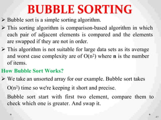  Bubble sort is a simple sorting algorithm.
 This sorting algorithm is comparison-based algorithm in which
each pair of adjacent elements is compared and the elements
are swapped if they are not in order.
 This algorithm is not suitable for large data sets as its average
and worst case complexity are of Ο(n2) where n is the number
of items.
How Bubble Sort Works?
 We take an unsorted array for our example. Bubble sort takes
Ο(n2) time so we're keeping it short and precise.
Bubble sort start with first two element, compare them to
check which one is greater. And swap it.
41
BUBBLE SORTING
 
