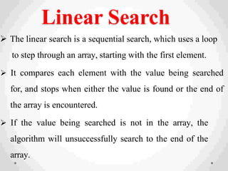 Linear Search
 The linear search is a sequential search, which uses a loop
to step through an array, starting with the first element.
 It compares each element with the value being searched
for, and stops when either the value is found or the end of
the array is encountered.
 If the value being searched is not in the array, the
algorithm will unsuccessfully search to the end of the
array.
 