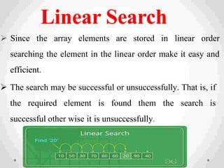 Linear Search
 Since the array elements are stored in linear order
searching the element in the linear order make it easy and
efficient.
 The search may be successful or unsuccessfully. That is, if
the required element is found them the search is
successful other wise it is unsuccessfully.
 
