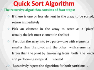 Quick Sort Algorithm
The recursive algorithm consists of four steps:
 If there is one or less element in the array to be sorted,
return immediately
 Pick an element in the array to serve as a ‘pivot’
usually the left-most element in the list)
 Partition the array into two parts—one with elements
smaller than the pivot and the other with elements
larger than the pivot by traversing from both the ends
and performing swaps if needed
 Recursively repeat the algorithm for bothpartitions
 