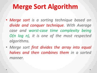 Merge Sort Algorithm
• Merge sort is a sorting technique based on
divide and conquer technique. With Average
case and worst-case time complexity being
Ο(n log n), it is one of the most respected
algorithms.
• Merge sort first divides the array into equal
halves and then combines them in a sorted
manner.
 