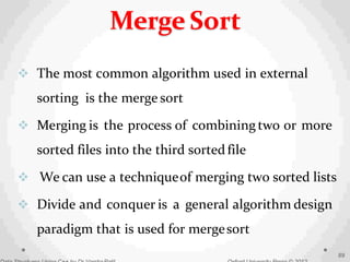  The most common algorithm used in external
sorting is the merge sort
 Merging is the process of combiningtwo or more
sorted files into the third sortedfile
 We can use a techniqueof merging two sorted lists
 Divide and conquer is a general algorithm design
paradigm that is used for mergesort
89
Merge Sort
 