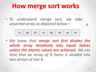 How merge sort works
take
a
n
• To understand merge sort, we
unsorted array as depicted below −
• We know that merge sort first divides the
whole array iteratively into equal halves
unless the atomic values are achieved. We see
here that an array of 8 items is divided into
two arrays of size 4.
 