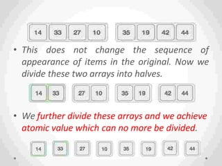 • This does not change the sequence of
appearance of items in the original. Now we
divide these two arrays into halves.
• We further divide these arrays and we achieve
atomic value which can no more be divided.
 