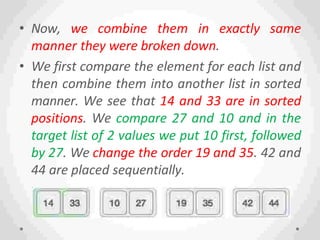 • Now, we combine them in exactly same
manner they were broken down.
• We first compare the element for each list and
then combine them into another list in sorted
manner. We see that 14 and 33 are in sorted
positions. We compare 27 and 10 and in the
target list of 2 values we put 10 first, followed
by 27. We change the order 19 and 35. 42 and
44 are placed sequentially.
 