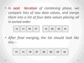 • In next iteration of combining phase, we
compare lists of two data values, and merge
them into a list of four data values placing all
in sorted order.
• After final merging, the list should look like
this −
 