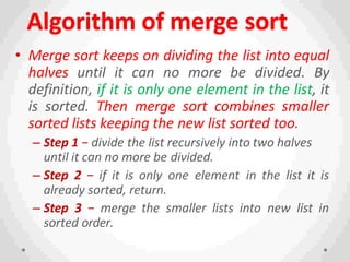 Algorithm of merge sort
• Merge sort keeps on dividing the list into equal
halves until it can no more be divided. By
definition, if it is only one element in the list, it
is sorted. Then merge sort combines smaller
sorted lists keeping the new list sorted too.
– Step 1 − divide the list recursively into two halves
until it can no more be divided.
– Step 2 − if it is only one element in the list it is
already sorted, return.
– Step 3 − merge the smaller lists into new list in
sorted order.
 