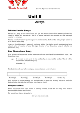 For more Https://www.ThesisScientist.com
Unit 6
Arrays
Introduction to Arrays
An array is a group of data items of same data type that share a common name. Ordinary variables are
capable of holding only one value at a time. If we want to store more than one value at a time in a single
variable, we use arrays.
An array is a collective name given to a group of similar variables. Each member in the group is referred to
by its position in the group.
Arrays are alloted the memory in a strictly contiguous fashion. The simplest array is one dimensional array
which is a list of variables of same data type. An array of one dimensional arrays is called a two
dimensional array.
One Dimensional Array
A list of items can be given one variable name using only one subscript and such a variable is called a one
dimensional array.
e.g.: If we want to store a set of five numbers by an array variable number. Then it will be
accomplished in the following way:
int number [5];
This declaration will reserve five contiguous memory locations as shown below:
Number [0] Number [1] Number [2] Number [3] Number [4]
As C performs no bounds checking, care should be taken to ensure that the array indices are within the
declared limits. Also, indexing in C begins from 0 and not from 1.
Array Declaration
Arrays are defined in the same manner as ordinary variables, except that each array name must be
accompanied by the size specification.
The general form of array declaration is:
data-type array-name [size];
 