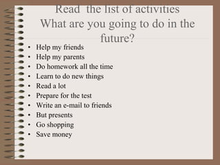 Read the list of activities
     What are you going to do in the
                future?
•   Help my friends
•   Help my parents
•   Do homework all the time
•   Learn to do new things
•   Read a lot
•   Prepare for the test
•   Write an e-mail to friends
•   But presents
•   Go shopping
•   Save money
 