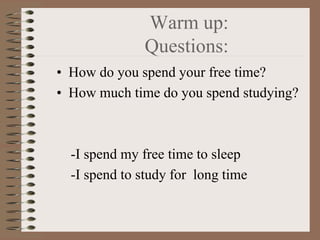 Warm up:
              Questions:
• How do you spend your free time?
• How much time do you spend studying?



  -I spend my free time to sleep
  -I spend to study for long time
 