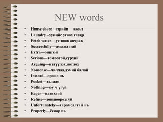 NEW words
•   House chore –гэрийн ажил
•   Laundry –хувцйс угаах газар
•   Fetch water—ус зөөж авчрах
•   Successfully—амжилттай
•   Extra—онцгой
•   Serious—томоотой,сүрхий
•   Arguing—итгүүлэх,нотлох
•   Nonsense—чалчаа,дэмий балай
•   Instead—оронд нь
•   Pocket—халаас
•   Nothing—юу ч үгүй
•   Eager—идэвхтэй
•   Refuse—зөвшөөрөхгүй
•   Unfortunately—харамсалтай нь
•   Properly—ёсоор нь
 