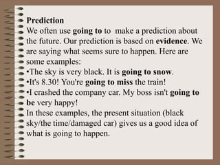 Prediction
We often use going to to make a prediction about
the future. Our prediction is based on evidence. We
are saying what seems sure to happen. Here are
some examples:
•The sky is very black. It is going to snow.
•It's 8.30! You're going to miss the train!
•I crashed the company car. My boss isn't going to
be very happy!
In these examples, the present situation (black
sky/the time/damaged car) gives us a good idea of
what is going to happen.
 