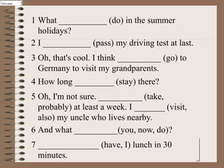 Clic k forforanswer
Click foranswer
Click foranswer
Click for answer
            answer
              answer



                       1 What ___________ (do) in the summer
                         holidays?
                       2 I ___________ (pass) my driving test at last.
                       3 Oh, that's cool. I think __________ (go) to
                         Germany to visit my grandparents.
                       4 How long _________ (stay) there?
                       5 Oh, I'm not sure. __________ (take,
                         probably) at least a week. I _______ (visit,
                         also) my uncle who lives nearby.
                       6 And what __________(you, now, do)?
                       7 ______________ (have, I) lunch in 30
                         minutes.
 
