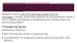 Genetic theories:
Disease is more common among people born of
marriages. Studies show that relatives of schizophrenics have a
much higher probability of developing the disease than the
general population.
 Prenatal risk factors:
 Maternal influenza
 Birth during late winter or early spring
 Complications of pregnancy particularly during labor and
delivery
 