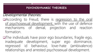 PSYCHODYNAMIC THEORIES
Developmental theories:
According to Freud, there is regression to the oral
of psychosexual development, with the use of defence
mechanisms of denial, projection and reaction
formation.
The individuals have poor ego boundaries, fragile ego,
inadequate development, super ego dominance,
regressed id behaviour, love-hate (ambivalence)
relationships and arrested psychosexual development.
 