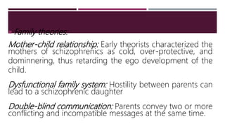  Family theories:
Mother-child relationship: Early theorists characterized the
mothers of schizophrenics as cold, over-protective, and
dominnering, thus retarding the ego development of the
child.
Dysfunctional family system: Hostility between parents can
lead to a schizophrenic daughter
Double-blind communication: Parents convey two or more
conflicting and incompatible messages at the same time.
 