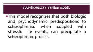 VULNERABILITY STRESS MODEL
This model recognizes that both biologic
and psychodynamic predispositions to
schizophrenia, when coupled with
stressful life events, can precipitate a
schizophrenic process.
 