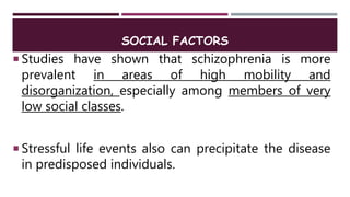 SOCIAL FACTORS
 Studies have shown that schizophrenia is more
prevalent in areas of high mobility and
disorganization, especially among members of very
low social classes.
 Stressful life events also can precipitate the disease
in predisposed individuals.
 