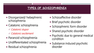 TYPES OF SCHIZOPHRENIA
 Disorganized/ hebephrenic
schizophrenia
 Catatonic schizophrenia
 Catatonic stupor
 Catatonic excitement
 Paranoid schizophrenia
 Undifferentiated schizophrenia
 Residual schizophrenia
 Schizoaffective disorder
 Brief psychotic disorder
 Schizophrenic form disorder
 Shared psychotic disorder
 Psychotic due to general medical
condition
 Substance induced psychotic
disorder
 