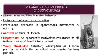 2. CATATONIC SCHIZOPHRENIA
CATATONIC STUPOR
 Marked abnormalities in motor behavior.
 Extreme psychomotor retardation
 Pronounced decrease in spontaneous movements &
activity.
 Mutism: absence of speech
 Negativism: An apparently motiveless resistance to all
instructions or attempts to be moved.
 Waxy flexibility: Voluntary assumption of bizarre
position in which the individual may remain for long
periods.
 