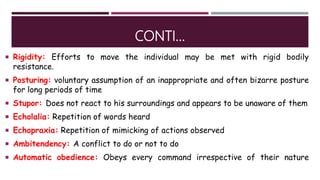 CONTI…
 Rigidity: Efforts to move the individual may be met with rigid bodily
resistance.
 Posturing: voluntary assumption of an inappropriate and often bizarre posture
for long periods of time
 Stupor: Does not react to his surroundings and appears to be unaware of them
 Echolalia: Repetition of words heard
 Echopraxia: Repetition of mimicking of actions observed
 Ambitendency: A conflict to do or not to do
 Automatic obedience: Obeys every command irrespective of their nature
 
