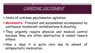 CATATONIC EXCITEMENT
 State of extreme psychomotor agitation.
 Movements: Frenzied and purposeless accompanied by
continuous incoherent verbalizations & shouting.
 They urgently require physical and medical control
because they are often destructive & violent toward
others.
 Now a days it is quite rare due to advent of
antipsychotic medication.
 