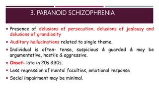 3. PARANOID SCHIZOPHRENIA
 Presence of delusions of persecution, delusions of jealousy and
delusions of grandiosity
 Auditory hallucinations related to single theme.
 Individual is often- tense, suspicious & guarded & may be
argumentative, hostile & aggressive.
 Onset: late in 20s &30s.
 Less regression of mental faculties, emotional response
 Social impairment may be minimal.
 