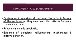 4. UNDIFFERENTIATED SCHIZOPHRENIA
 Schizophrenic symptoms do not meet the criteria for any
of the subtypes or they may meet the criteria for more
than one subtype.
 Behavior is clearly psychotic.
 Evidence of delusions, hallucinations, incoherence &
bizarre behavior.
 