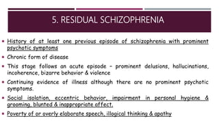 5. RESIDUAL SCHIZOPHRENIA
 History of at least one previous episode of schizophrenia with prominent
psychotic symptoms
 Chronic form of disease
 This stage follows an acute episode – prominent delusions, hallucinations,
incoherence, bizarre behavior & violence
 Continuing evidence of illness although there are no prominent psychotic
symptoms.
 Social isolation, eccentric behavior, impairment in personal hygiene &
grooming, blunted & inappropriate affect.
 Poverty of or overly elaborate speech, illogical thinking & apathy
 