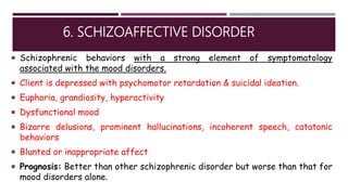 6. SCHIZOAFFECTIVE DISORDER
 Schizophrenic behaviors with a strong element of symptomatology
associated with the mood disorders.
 Client is depressed with psychomotor retardation & suicidal ideation.
 Euphoria, grandiosity, hyperactivity
 Dysfunctional mood
 Bizarre delusions, prominent hallucinations, incoherent speech, catatonic
behaviors
 Blunted or inappropriate affect
 Prognosis: Better than other schizophrenic disorder but worse than that for
mood disorders alone.
 