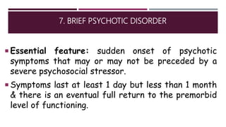7. BRIEF PSYCHOTIC DISORDER
 Essential feature: sudden onset of psychotic
symptoms that may or may not be preceded by a
severe psychosocial stressor.
 Symptoms last at least 1 day but less than 1 month
& there is an eventual full return to the premorbid
level of functioning.
 