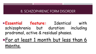 8. SCHIZOPHRENIC FORM DISORDER
Essential feature: Identical with
schizophrenia but duration: including
prodromal, active & residual phases.
For at least 1 month but less than 6
months.
 
