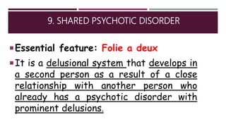 9. SHARED PSYCHOTIC DISORDER
Essential feature: Folie a deux
It is a delusional system that develops in
a second person as a result of a close
relationship with another person who
already has a psychotic disorder with
prominent delusions.
 