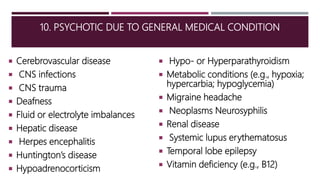 10. PSYCHOTIC DUE TO GENERAL MEDICAL CONDITION
 Cerebrovascular disease
 CNS infections
 CNS trauma
 Deafness
 Fluid or electrolyte imbalances
 Hepatic disease
 Herpes encephalitis
 Huntington’s disease
 Hypoadrenocorticism
 Hypo- or Hyperparathyroidism
 Metabolic conditions (e.g., hypoxia;
hypercarbia; hypoglycemia)
 Migraine headache
 Neoplasms Neurosyphilis
 Renal disease
 Systemic lupus erythematosus
 Temporal lobe epilepsy
 Vitamin deficiency (e.g., B12)
 