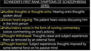 SCHNEIDER’S FIRST RANK SYMPTOMS OF SCHIZOPHRENIA
(SFRS)
Audible thoughts or thoughts echo: Hearing one’s thoughts
spoken aloud
Voices heard arguing: The patient hears voices discussing him
in the third person
Hallucinatory voices in the form of running commentary
(voices commenting on one’s actions)
Thought Withdrawal: Thoughts cease and subject experiences
them as removed by an external force
Thought Insertion: Subject experiences thoughts imposed by
some external force on his passive mind
 