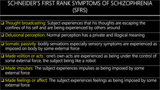 SCHNEIDER’S FIRST RANK SYMPTOMS OF SCHIZOPHRENIA
(SFRS)
 Thought broadcasting: Subject experiences that his thoughts are escaping the
confines of his self and are being experienced by others around
 Delusional perception: Normal perception has a private and illogical meaning
 Somatic passivity: bodily sensations especially sensory symptoms are experienced as
imposed on body by some external force
 Made volition or acts : one’s own acts are experienced as being under the control of
some external force, the subject being like a robot
 Made impulses: The subject experiences impulses as being imposed by some
external force
 Made feelings or affect: The subject experiences feelings as being imposed by some
external force
 
