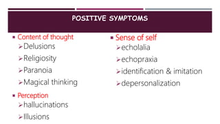 POSITIVE SYMPTOMS
 Content of thought
Delusions
Religiosity
Paranoia
Magical thinking
 Perception
hallucinations
Illusions
 Sense of self
echolalia
echopraxia
identification & imitation
depersonalization
 
