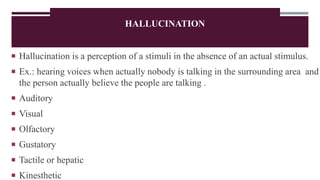 HALLUCINATION
 Hallucination is a perception of a stimuli in the absence of an actual stimulus.
 Ex.: hearing voices when actually nobody is talking in the surrounding area and
the person actually believe the people are talking .
 Auditory
 Visual
 Olfactory
 Gustatory
 Tactile or hepatic
 Kinesthetic
 
