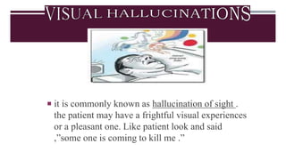  it is commonly known as hallucination of sight .
the patient may have a frightful visual experiences
or a pleasant one. Like patient look and said
,”some one is coming to kill me .”
 