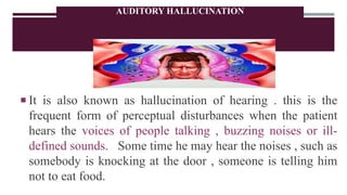 AUDITORY HALLUCINATION
 It is also known as hallucination of hearing . this is the
frequent form of perceptual disturbances when the patient
hears the voices of people talking , buzzing noises or ill-
defined sounds. Some time he may hear the noises , such as
somebody is knocking at the door , someone is telling him
not to eat food.
 