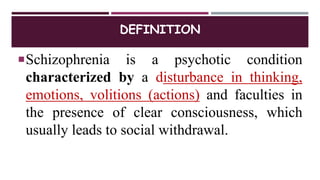 DEFINITION
Schizophrenia is a psychotic condition
characterized by a disturbance in thinking,
emotions, volitions (actions) and faculties in
the presence of clear consciousness, which
usually leads to social withdrawal.
 