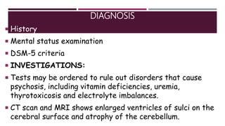 DIAGNOSIS
 History
 Mental status examination
 DSM-5 criteria
 INVESTIGATIONS:
 Tests may be ordered to rule out disorders that cause
psychosis, including vitamin deficiencies, uremia,
thyrotoxicosis and electrolyte imbalances.
 CT scan and MRI shows enlarged ventricles of sulci on the
cerebral surface and atrophy of the cerebellum.
 