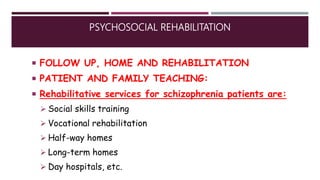 PSYCHOSOCIAL REHABILITATION
 FOLLOW UP, HOME AND REHABILITATION
 PATIENT AND FAMILY TEACHING:
 Rehabilitative services for schizophrenia patients are:
 Social skills training
 Vocational rehabilitation
 Half-way homes
 Long-term homes
 Day hospitals, etc.
 