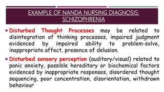 EXAMPLE OF NANDA NURSING DIAGNOSIS:
SCHIZOPHRENIA
 Disturbed Thought Processes may be related to
disintegration of thinking processes, impaired judgment
evidenced by impaired ability to problem-solve,
inappropriate affect, presence of delusion.
 Disturbed sensory perception (auditory/visual) related to
panic anxiety, possible hereditary or biochemical factors
evidenced by inappropriate responses, disordered thought
sequencing, poor concentration, disorientation, withdrawn
behaviour
 
