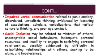 CONTI…
 Impaired verbal communication related to panic anxiety,
disordered, unrealistic thinking, evidenced by loosening
of associations, echolalia, verbalizations that reflect
concrete thinking, and poor eye contact.
 Social Isolation may be related to mistrust of others,
unacceptable social behaviours, inadequate personal
resources, and inability to engage in satisfying personal
relationships, possibly evidenced by difficulty in
establishing relationships with others, seeking to be
alone, and hopelessness.
 