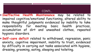 CONTI…
 Ineffective Health Maintenance may be related to
impaired cognitive/emotional functioning, altered ability to
make thoughtful judgments evidenced by inability to take
responsibility for meeting basic health practices,
accumulation of dirt and unwashed clothes, repeated
hygienic disorders.
 Self-care deficit related to withdrawal, regression, panic
anxiety, cognitive impairment, inability to trust, evidenced
by difficulty in carrying out tasks associated with hygiene,
dressing, grooming, eating, sleeping and toileting.
 